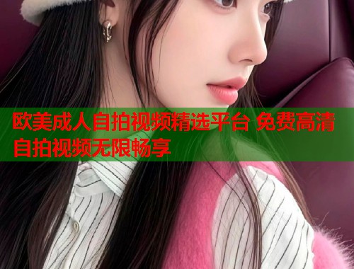 欧美成人自拍视频精选平台 免费高清自拍视频无限畅享  第1张