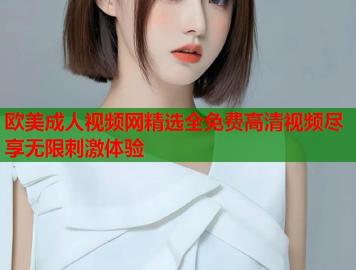 欧美成人视频网精选全免费高清视频尽享无限刺激体验  第1张