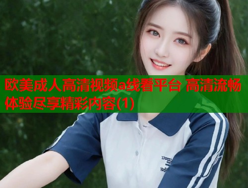 欧美成人高清视频a线看平台 高清流畅体验尽享精彩内容(1)  第2张