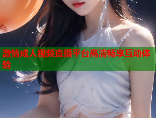 激情成人视频直播平台高清畅享互动体验  第1张