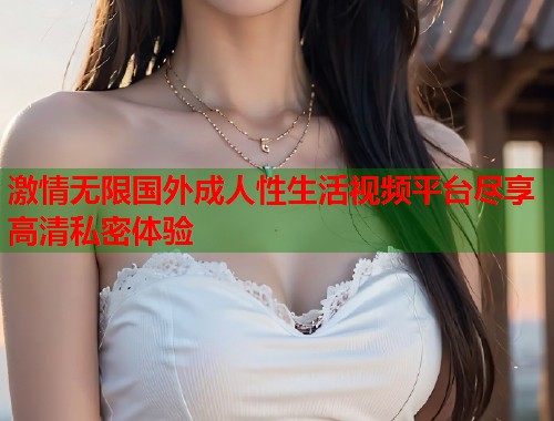 激情无限国外成人性生活视频平台尽享高清私密体验  第2张