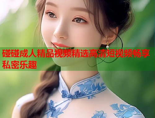 碰碰成人精品视频精选高清短视频畅享私密乐趣  第1张
