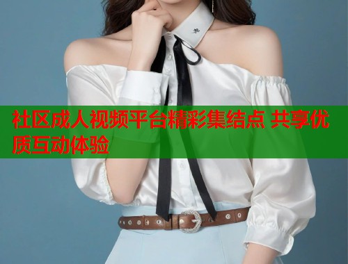 社区成人视频平台精彩集结点 共享优质互动体验  第1张