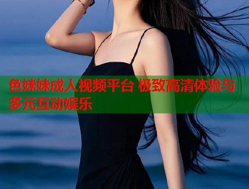 色妹妹成人视频平台 极致高清体验与多元互动娱乐  第2张