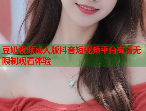 豆奶视频成人版抖音短视频平台高清无限制观看体验  第2张