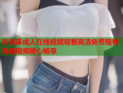 青青草成人在线视频观看高清免费观看海量视频随心畅享  第1张