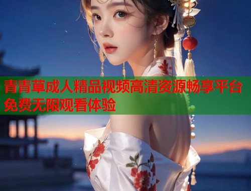 青青草成人精品视频高清资源畅享平台免费无限观看体验  第1张