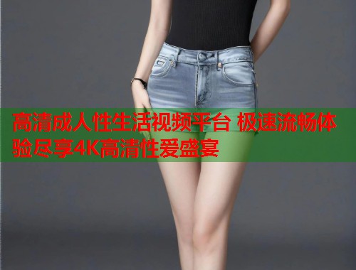 高清成人性生活视频平台 极速流畅体验尽享4K高清性爱盛宴  第2张