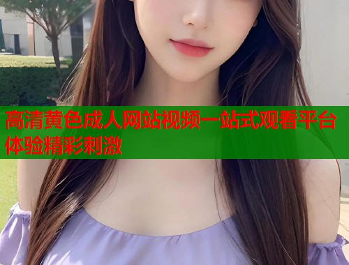 高清黄色成人网站视频一站式观看平台体验精彩刺激  第1张