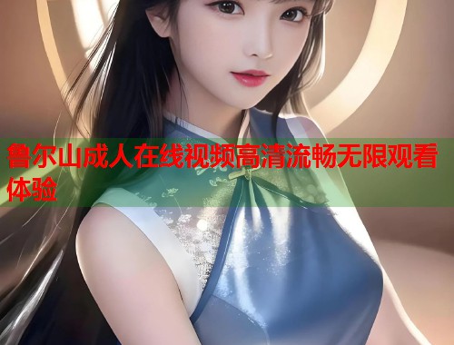 鲁尔山成人在线视频高清流畅无限观看体验  第1张