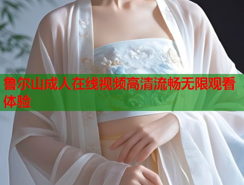 鲁尔山成人在线视频高清流畅无限观看体验  第2张