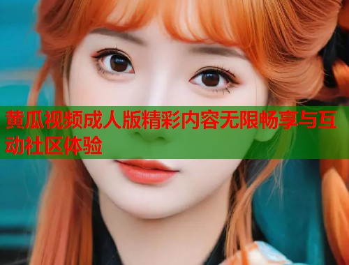 黄瓜视频成人版精彩内容无限畅享与互动社区体验  第2张