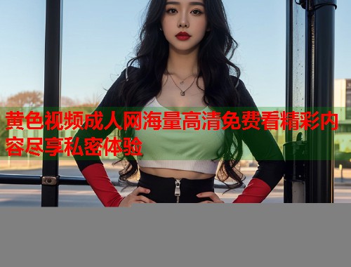 黄色视频成人网海量高清免费看精彩内容尽享私密体验  第1张